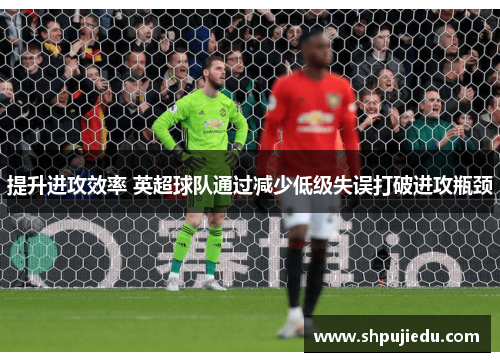 提升进攻效率 英超球队通过减少低级失误打破进攻瓶颈