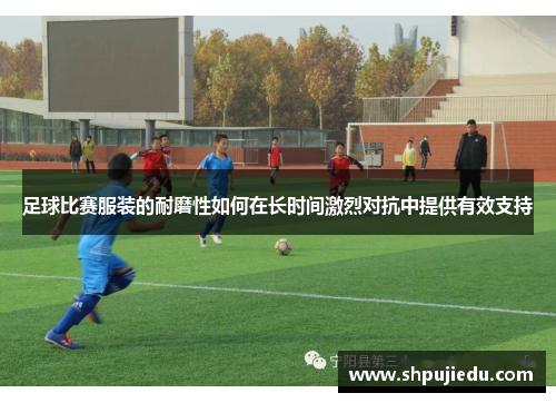 足球比赛服装的耐磨性如何在长时间激烈对抗中提供有效支持